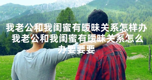 我老公和我闺蜜有暧昧关系怎样办 我老公和我闺蜜有